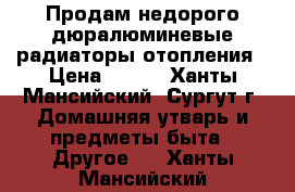 Продам недорого дюралюминевые радиаторы отопления › Цена ­ 450 - Ханты-Мансийский, Сургут г. Домашняя утварь и предметы быта » Другое   . Ханты-Мансийский